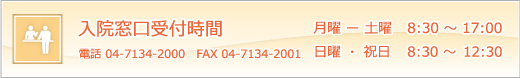 入院窓口受付時間　月曜－土曜  8：30～17：00　日曜・祝日   8：30～12：30　入院費用の概算額、お支払についてのご相談やご不明な点等につきましては、各病棟事務員までお尋ねください。　電話04-7134-2000　　FAX04-7134-2001